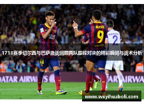 1718赛季切尔西与巴萨激战回顾两队巅峰对决的精彩瞬间与战术分析