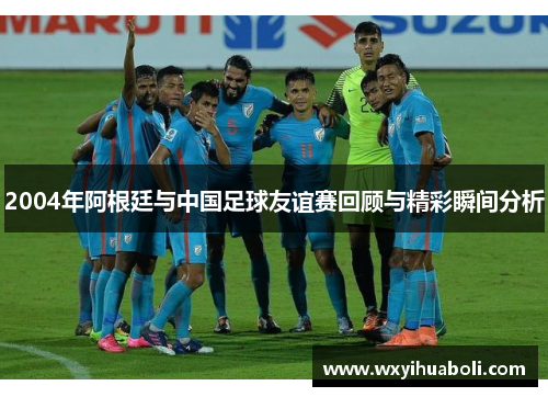 2004年阿根廷与中国足球友谊赛回顾与精彩瞬间分析