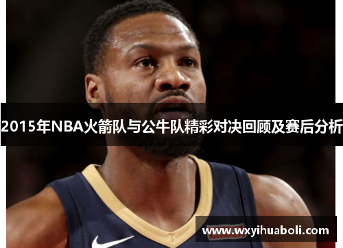 2015年NBA火箭队与公牛队精彩对决回顾及赛后分析