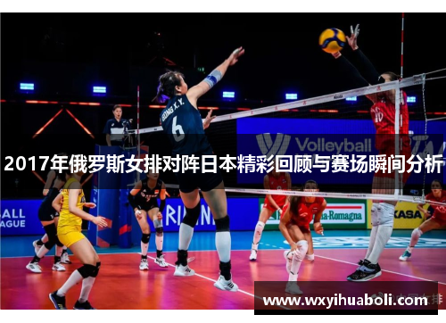 2017年俄罗斯女排对阵日本精彩回顾与赛场瞬间分析