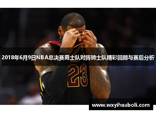 2018年6月9日NBA总决赛勇士队对阵骑士队精彩回顾与赛后分析