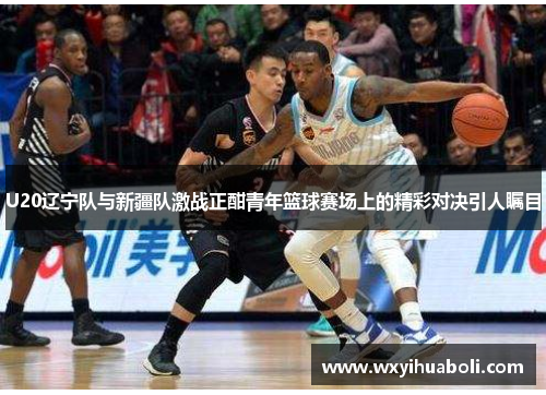 U20辽宁队与新疆队激战正酣青年篮球赛场上的精彩对决引人瞩目