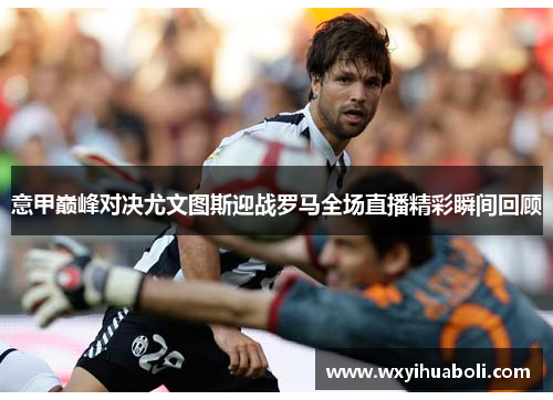 意甲巅峰对决尤文图斯迎战罗马全场直播精彩瞬间回顾