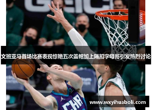 文班亚马首场比赛表现惊艳五次盖帽加上隔扣字母哥引发热烈讨论