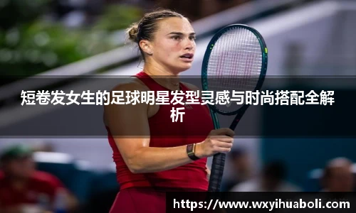 短卷发女生的足球明星发型灵感与时尚搭配全解析